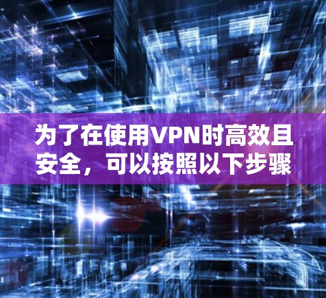 为了在使用VPN时高效且安全,可以按照以下步骤进行选择和使用 为了在使用VPN时高效且安全,可以按照以下步骤进行选择和使用