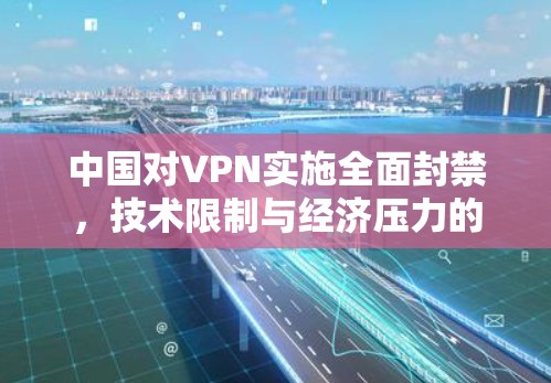 中国对VPN实施全面封禁,技术限制与经济压力的双重压制 中国对VPN实施全面封禁,技术限制与经济压力的双重压制