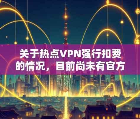关于热点VPN强行扣费的情况，目前尚未有官方或权威的信息表明存在此类情况。VPN服务的收费结构通常基于以下因素